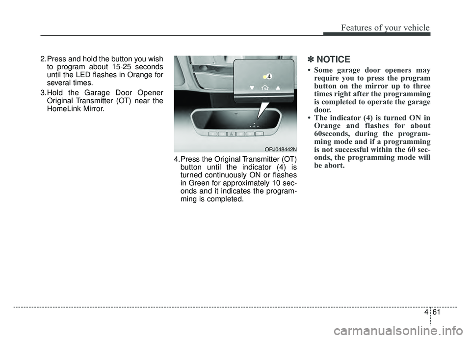 KIA K900 2019 Owners Manual 461
Features of your vehicle
2.Press and hold the button you wishto program about 15-25 seconds
until the LED flashes in Orange for
several times.
3.Hold the Garage Door Opener Original Transmitter (O KIA K900 2019 Owners Manual 461
Features of your vehicle
2.Press and hold the button you wishto program about 15-25 seconds
until the LED flashes in Orange for
several times.
3.Hold the Garage Door Opener Original Transmitter (O