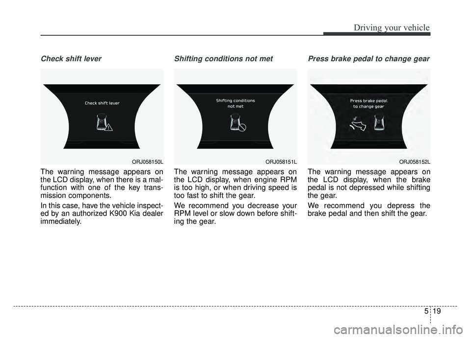KIA K900 2019 Owners Manual 519
Driving your vehicle
Check shift lever
The warning message appears on
the LCD display, when there is a mal-
function with one of the key trans-
mission components.
In this case, have the vehicle i KIA K900 2019 Owners Manual 519
Driving your vehicle
Check shift lever
The warning message appears on
the LCD display, when there is a mal-
function with one of the key trans-
mission components.
In this case, have the vehicle i