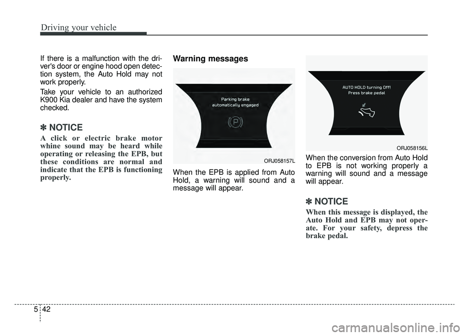 KIA K900 2019  Owners Manual Driving your vehicle
42
5
If there is a malfunction with the dri-
vers door or engine hood open detec-
tion system, the Auto Hold may not
work properly.
Take your vehicle to an authorized
K900 Kia de