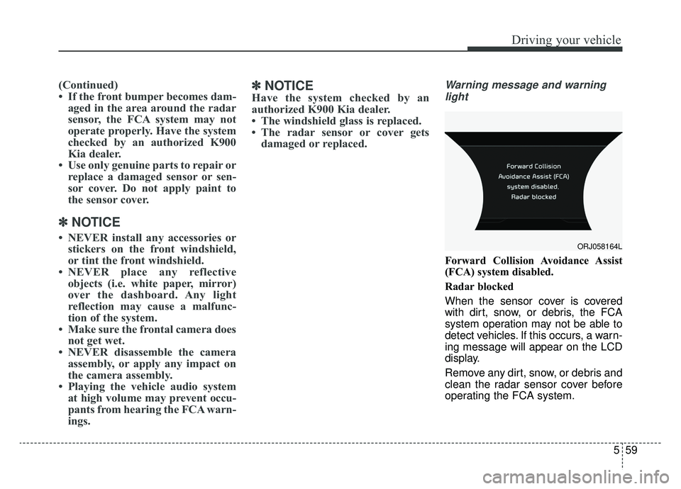 KIA K900 2019 Owners Manual 559
Driving your vehicle
(Continued)
• If the front bumper becomes dam-aged in the area around the radar
sensor, the FCA system may not
operate properly. Have the system
checked by an authorized K90 KIA K900 2019 Owners Manual 559
Driving your vehicle
(Continued)
• If the front bumper becomes dam-aged in the area around the radar
sensor, the FCA system may not
operate properly. Have the system
checked by an authorized K90