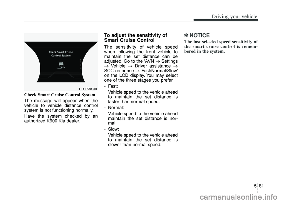 KIA K900 2019 Owners Manual 581
Driving your vehicle
Check Smart Cruise Control System
The message will appear when the
vehicle to vehicle distance control
system is not functioning normally.
Have the system checked by an
author KIA K900 2019 Owners Manual 581
Driving your vehicle
Check Smart Cruise Control System
The message will appear when the
vehicle to vehicle distance control
system is not functioning normally.
Have the system checked by an
author