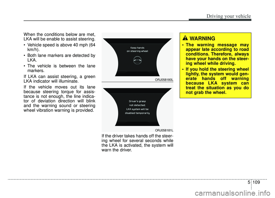 KIA K900 2019 Owners Manual 5109
Driving your vehicle
When the conditions below are met,
LKA will be enable to assist steering.
Vehicle speed is above 40 mph (64km/h).
Both lane markers are detected by LKA.
The vehicle is bet KIA K900 2019 Owners Manual 5109
Driving your vehicle
When the conditions below are met,
LKA will be enable to assist steering.
Vehicle speed is above 40 mph (64km/h).
Both lane markers are detected by LKA.
The vehicle is bet