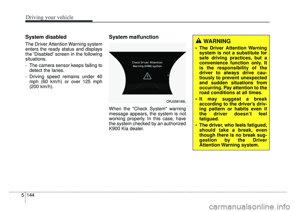 KIA K900 2019 Owners Manual Driving your vehicle
144
5
System disabled
The Driver Attention Warning system
enters the ready status and displays
the Disabled screen in the following
situations.
- The camera sensor keeps failing KIA K900 2019 Owners Manual Driving your vehicle
144
5
System disabled
The Driver Attention Warning system
enters the ready status and displays
the Disabled screen in the following
situations.
- The camera sensor keeps failing