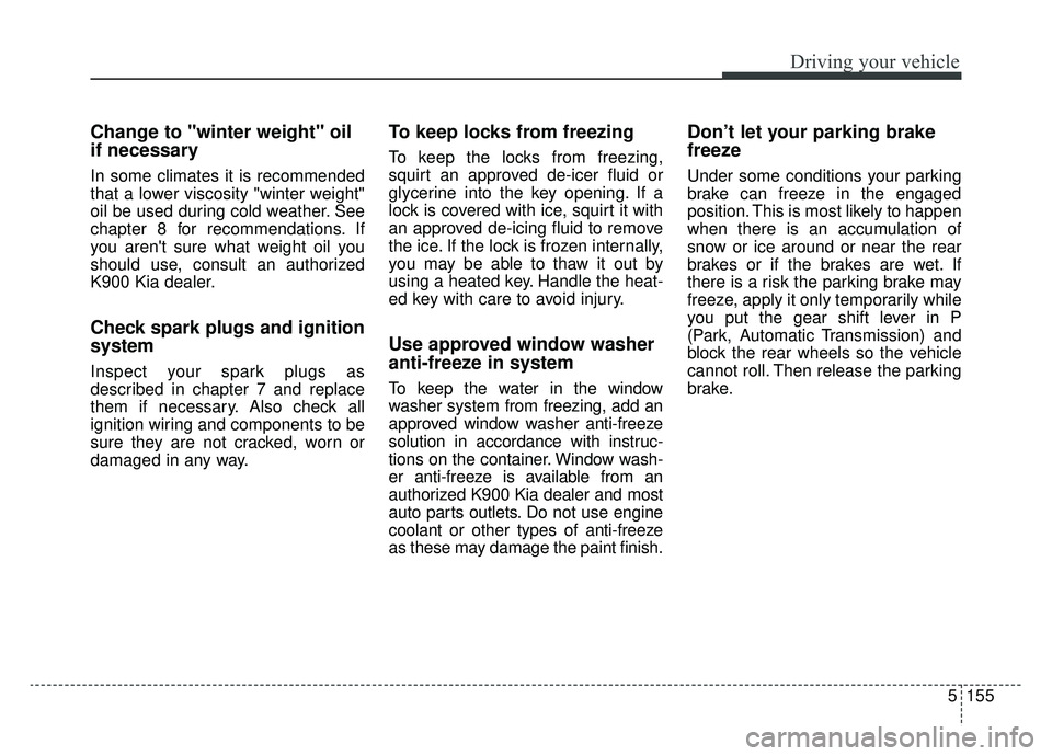 KIA K900 2019 Owners Manual 5155
Driving your vehicle
Change to "winter weight" oil
if necessary
In some climates it is recommended
that a lower viscosity "winter weight"
oil be used during cold weather. See
chapter 8 for recomm KIA K900 2019 Owners Manual 5155
Driving your vehicle
Change to "winter weight" oil
if necessary
In some climates it is recommended
that a lower viscosity "winter weight"
oil be used during cold weather. See
chapter 8 for recomm