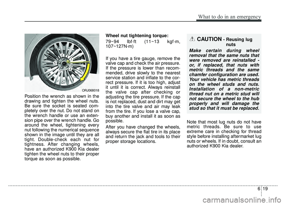 KIA K900 2019 Owners Manual 619
What to do in an emergency
Position the wrench as shown in the
drawing and tighten the wheel nuts.
Be sure the socket is seated com-
pletely over the nut. Do not stand on
the wrench handle or use KIA K900 2019 Owners Manual 619
What to do in an emergency
Position the wrench as shown in the
drawing and tighten the wheel nuts.
Be sure the socket is seated com-
pletely over the nut. Do not stand on
the wrench handle or use