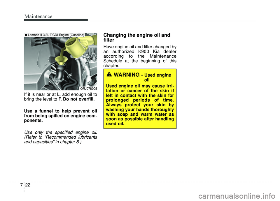 KIA K900 2019 Owners Manual Maintenance
22
7
If it is near or at L, add enough oil to
bring the level to F. Do not overfill.
Use a funnel to help prevent oil
from being spilled on engine com-
ponents.
Use only the specified engi KIA K900 2019 Owners Manual Maintenance
22
7
If it is near or at L, add enough oil to
bring the level to F. Do not overfill.
Use a funnel to help prevent oil
from being spilled on engine com-
ponents.
Use only the specified engi