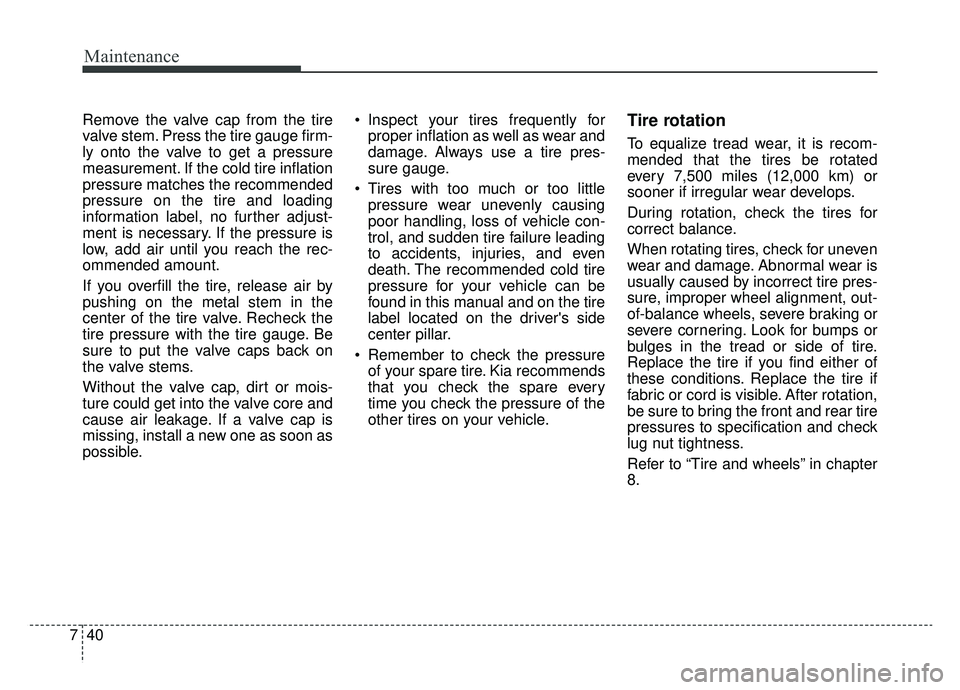 KIA K900 2019 Owners Manual Maintenance
40
7
Remove the valve cap from the tire
valve stem. Press the tire gauge firm-
ly onto the valve to get a pressure
measurement. If the cold tire inflation
pressure matches the recommended
KIA K900 2019 Owners Manual Maintenance
40
7
Remove the valve cap from the tire
valve stem. Press the tire gauge firm-
ly onto the valve to get a pressure
measurement. If the cold tire inflation
pressure matches the recommended