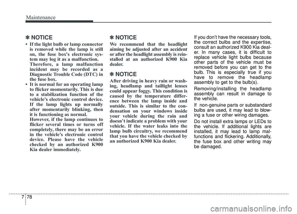 KIA K900 2019  Owners Manual Maintenance
78
7
✽ ✽
NOTICE
• If the light bulb or lamp connector
is removed while the lamp is still
on, the fuse box's electronic sys-
tem may log it as a malfunction.
Therefore, a lamp mal