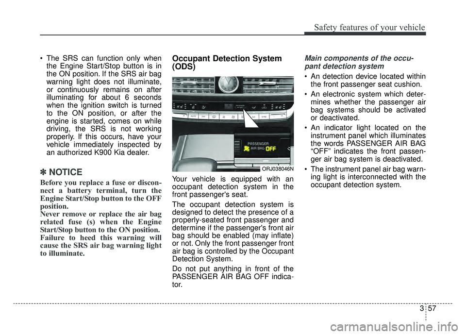 KIA K900 2019 Manual PDF 357
Safety features of your vehicle
 The SRS can function only whenthe Engine Start/Stop button is in
the ON position. If the SRS air bag
warning light does not illuminate,
or continuously remains on 