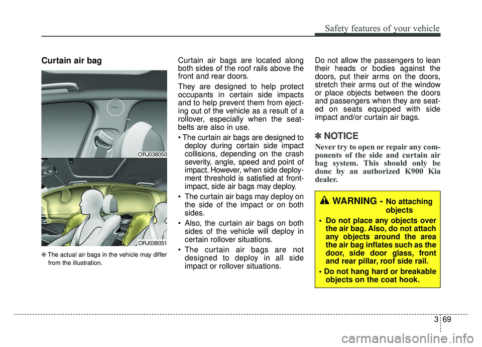 KIA K900 2019 Manual Online 369
Safety features of your vehicle
Curtain air bag
❈The actual air bags in the vehicle may differ
from the illustration.
Curtain air bags are located along
both sides of the roof rails above the
fr