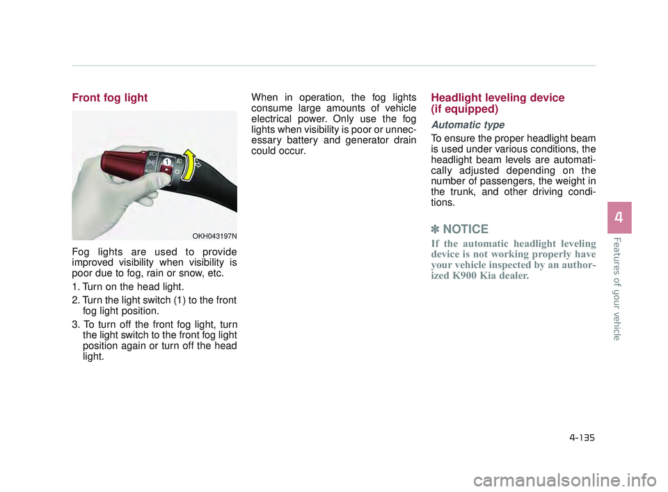 KIA K900 2017 Owners Manual Features of your vehicle
4
4-135
Front fog light
Fog lights are used to provide
improved visibility when visibility is
poor due to fog, rain or snow, etc.
1. Turn on the head light.
2. Turn the light KIA K900 2017 Owners Manual Features of your vehicle
4
4-135
Front fog light
Fog lights are used to provide
improved visibility when visibility is
poor due to fog, rain or snow, etc.
1. Turn on the head light.
2. Turn the light