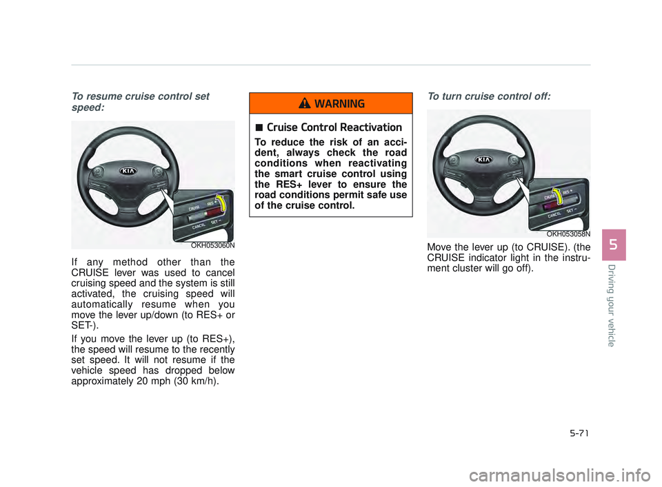 KIA K900 2017  Owners Manual Driving your vehicle
5
5-71
To resume cruise control setspeed:
If any method other than the
CRUISE lever was used to cancel
cruising speed and the system is still
activated, the cruising speed will
au