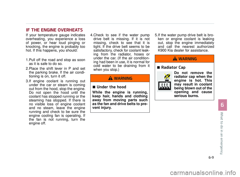 KIA K900 2017 Owners Manual IF THE ENGINE OVERHEATS
If your temperature gauge indicates
overheating, you experience a loss
of power, or hear loud pinging or
knocking, the engine is probably too
hot. If this happens, you should:
KIA K900 2017 Owners Manual IF THE ENGINE OVERHEATS
If your temperature gauge indicates
overheating, you experience a loss
of power, or hear loud pinging or
knocking, the engine is probably too
hot. If this happens, you should: