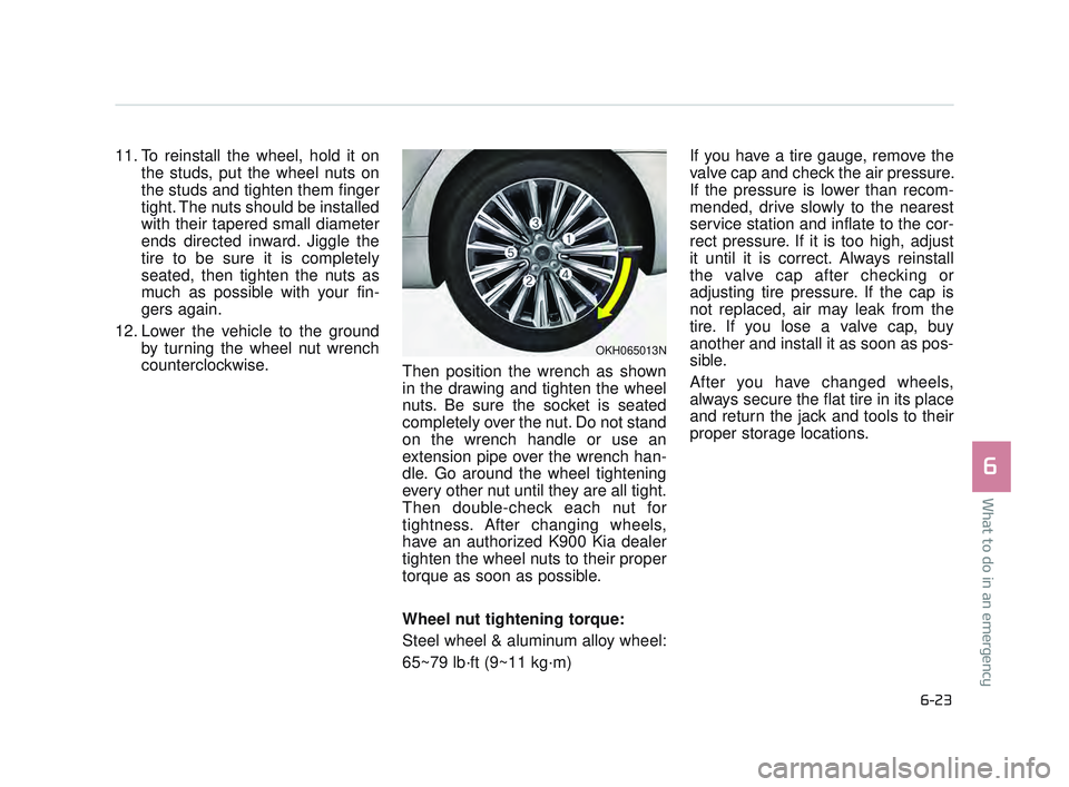 KIA K900 2017 Owners Manual What to do in an emergency
6
6-23
11. To reinstall the wheel, hold it onthe studs, put the wheel nuts on
the studs and tighten them finger
tight. The nuts should be installed
with their tapered small KIA K900 2017 Owners Manual What to do in an emergency
6
6-23
11. To reinstall the wheel, hold it onthe studs, put the wheel nuts on
the studs and tighten them finger
tight. The nuts should be installed
with their tapered small