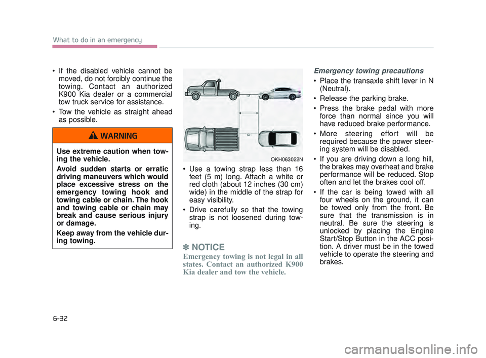KIA K900 2017  Owners Manual 6-32
What to do in an emergency
 If the disabled vehicle cannot bemoved, do not forcibly continue the
towing. Contact an authorized
K900 Kia dealer or a commercial
tow truck service for assistance.
 T