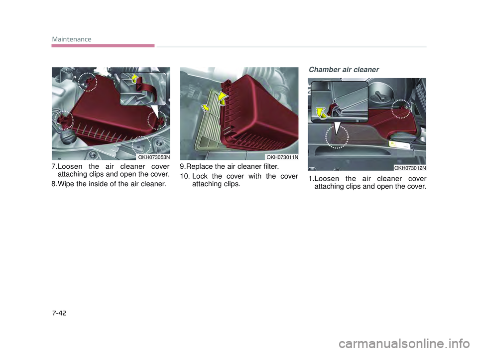 KIA K900 2017 Owners Manual 7-42
Maintenance
7.Loosen the air cleaner coverattaching clips and open the cover.
8.Wipe the inside of the air cleaner. 9.Replace the air cleaner filter.
10. Lock the cover with the cover
attaching KIA K900 2017 Owners Manual 7-42
Maintenance
7.Loosen the air cleaner coverattaching clips and open the cover.
8.Wipe the inside of the air cleaner. 9.Replace the air cleaner filter.
10. Lock the cover with the cover
attaching