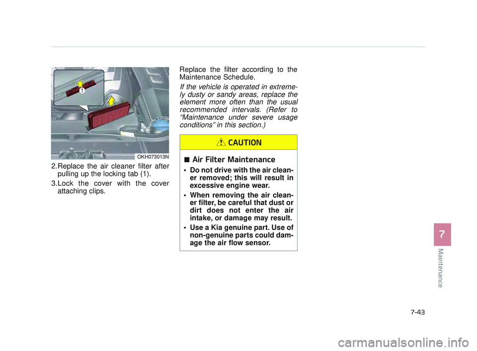 KIA K900 2017 Owners Manual Maintenance
7
7-43
2.Replace the air cleaner filter afterpulling up the locking tab (1).
3.Lock the cover with the cover attaching clips. Replace the filter according to the
Maintenance Schedule.
If t KIA K900 2017 Owners Manual Maintenance
7
7-43
2.Replace the air cleaner filter afterpulling up the locking tab (1).
3.Lock the cover with the cover attaching clips. Replace the filter according to the
Maintenance Schedule.
If t