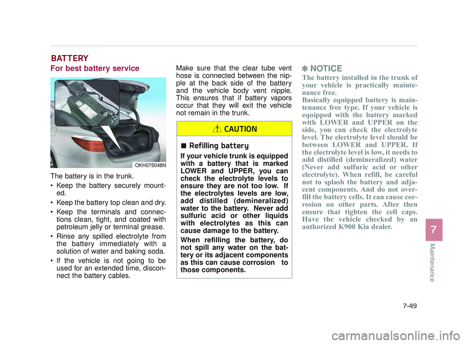 KIA K900 2017 Owners Manual Maintenance
7
7-49
BATTERY
For best battery service
The battery is in the trunk.
Keep the battery securely mount-ed.
Keep the battery top clean and dry.
Keep the terminals and connec- tions clean, KIA K900 2017 Owners Manual Maintenance
7
7-49
BATTERY
For best battery service
The battery is in the trunk.
Keep the battery securely mount-ed.
Keep the battery top clean and dry.
Keep the terminals and connec- tions clean,