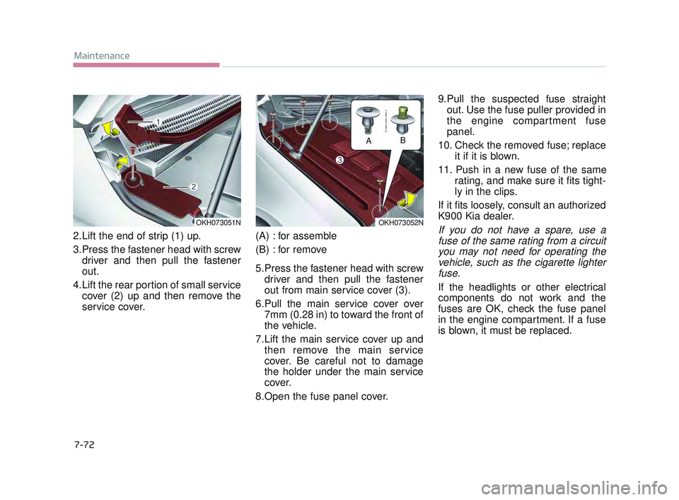 KIA K900 2017 Owners Manual 7-72
Maintenance
2.Lift the end of strip (1) up.
3.Press the fastener head with screwdriver and then pull the fastener
out.
4.Lift the rear portion of small service cover (2) up and then remove the
se KIA K900 2017 Owners Manual 7-72
Maintenance
2.Lift the end of strip (1) up.
3.Press the fastener head with screwdriver and then pull the fastener
out.
4.Lift the rear portion of small service cover (2) up and then remove the
se