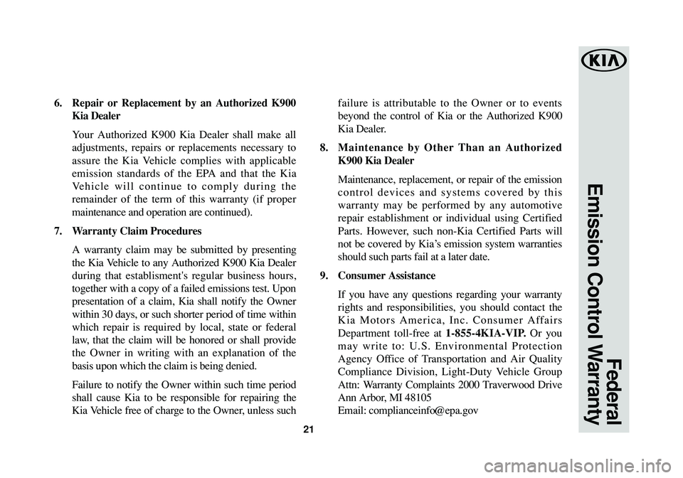 KIA K900 2017 Warranty and Consumer Information Guide 21
Federal
Emission Control Warranty
6. Repair or Replacement by an Authorized K900
Kia Dealer
Your Authorized K900 Kia Dealer shall make all
adjustments, repairs or replacements necessary to
assure KIA K900 2017 Warranty and Consumer Information Guide 21
Federal
Emission Control Warranty
6. Repair or Replacement by an Authorized K900
Kia Dealer
Your Authorized K900 Kia Dealer shall make all
adjustments, repairs or replacements necessary to
assure