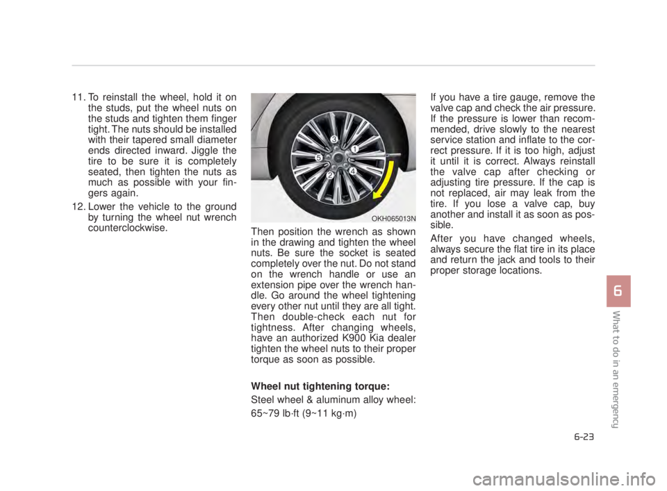 KIA K900 2016  Owners Manual What to do in an emergency
6
6-23
11. To reinstall the wheel, hold it onthe studs, put the wheel nuts on
the studs and tighten them finger
tight. The nuts should be installed
with their tapered small 