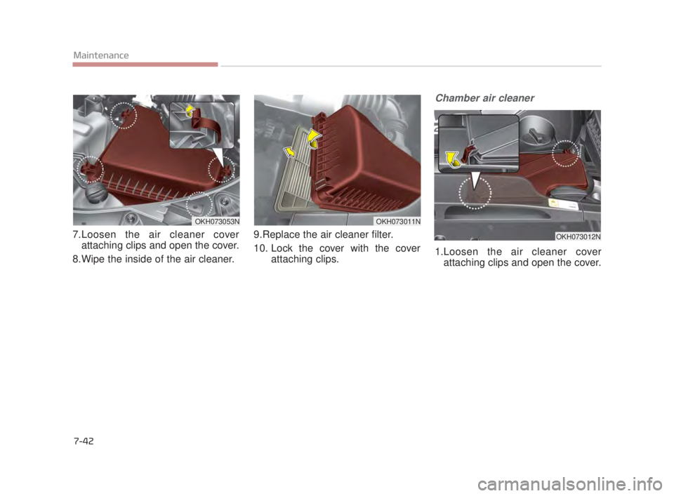 KIA K900 2016  Owners Manual 7-42
Maintenance
7.Loosen the air cleaner coverattaching clips and open the cover.
8.Wipe the inside of the air cleaner. 9.Replace the air cleaner filter. 
10. Lock the cover with the cover
attaching 