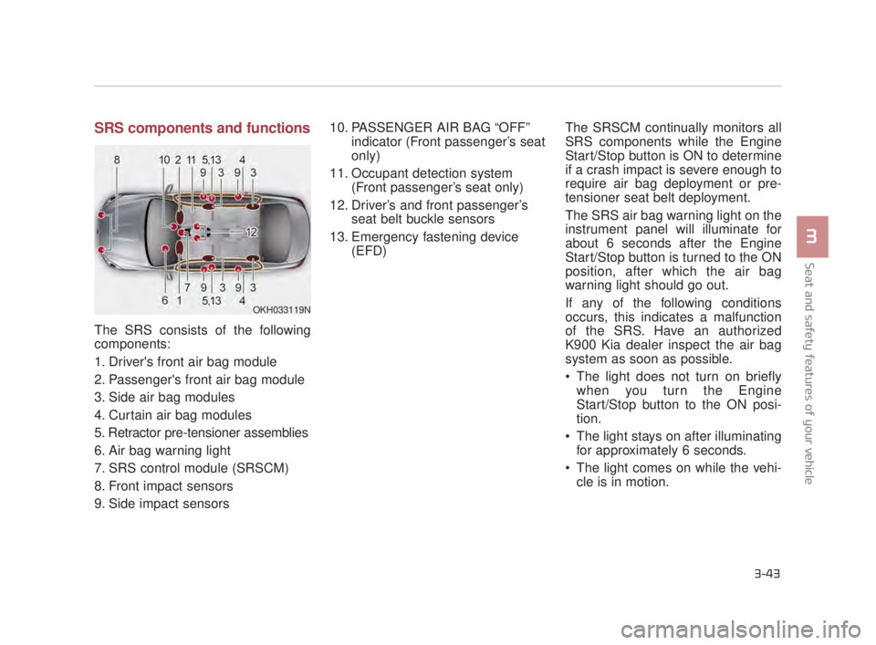 KIA K900 2016 Repair Manual Seat and safety features of your vehicle
3
3-43
SRS components and functions
The SRS consists of the following
components:
1. Drivers front air bag module
2. Passengers front air bag module
3. Side KIA K900 2016 Repair Manual Seat and safety features of your vehicle
3
3-43
SRS components and functions
The SRS consists of the following
components:
1. Drivers front air bag module
2. Passengers front air bag module
3. Side