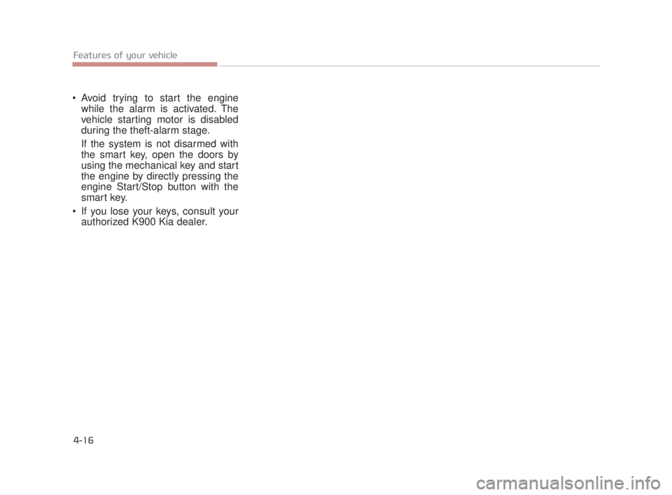 KIA K900 2016 Owners Manual Features of your vehicle
4-16
Avoid trying to start the enginewhile the alarm is activated. The
vehicle starting motor is disabled
during the theft-alarm stage.
If the system is not disarmed with
the KIA K900 2016 Owners Manual Features of your vehicle
4-16
Avoid trying to start the enginewhile the alarm is activated. The
vehicle starting motor is disabled
during the theft-alarm stage.
If the system is not disarmed with
the