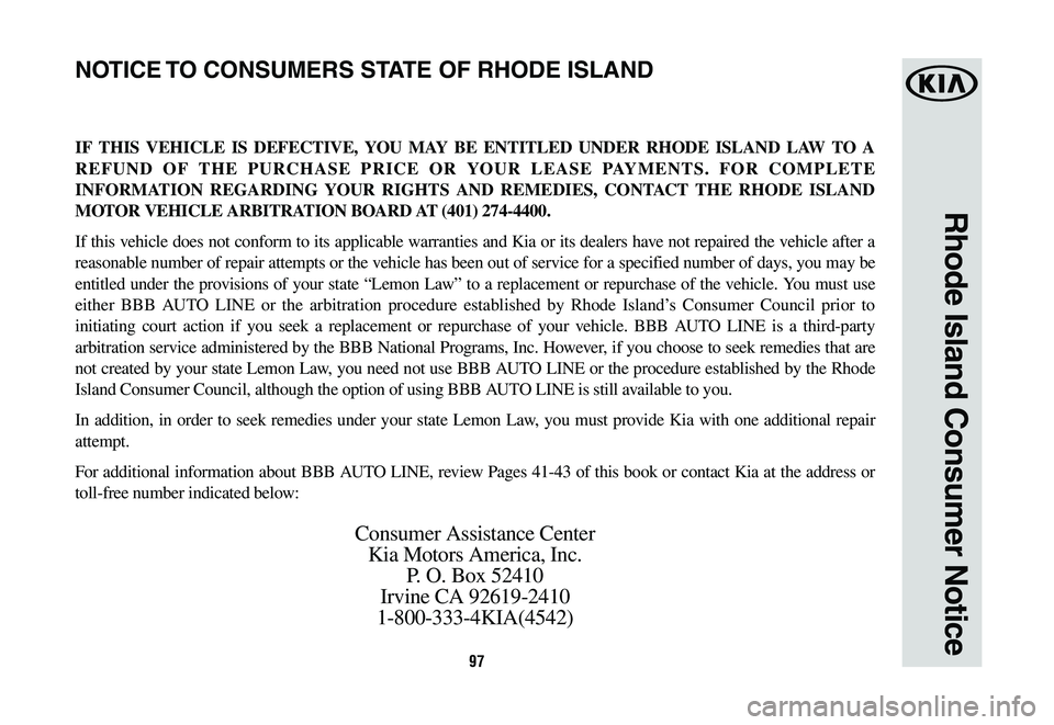 KIA CADENZA 2019 Warranty and Consumer Information Guide 97
Rhode Island Consumer Notice
IF THIS VEHICLE IS DEFECTIVE, YOU MAY BE ENTITLED UNDER RHODE ISLAND LAW TO A
REFUND OF THE PURCHASE PRICE OR YOUR LEASE PAYMENTS. FOR COMPLETE
INFORMATION REGARDING KIA CADENZA 2019 Warranty and Consumer Information Guide 97
Rhode Island Consumer Notice
IF THIS VEHICLE IS DEFECTIVE, YOU MAY BE ENTITLED UNDER RHODE ISLAND LAW TO A
REFUND OF THE PURCHASE PRICE OR YOUR LEASE PAYMENTS. FOR COMPLETE
INFORMATION REGARDING