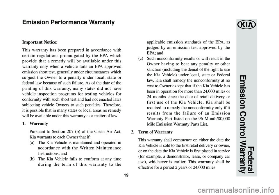 KIA CADENZA 2018  Warranty and Consumer Information Guide 19
Federal 
Emission Control Warranty
Important Notice:
This warranty has been prepared in accordance with
certain regulations promulgated by the EPA which
provide that a remedy will be available unde