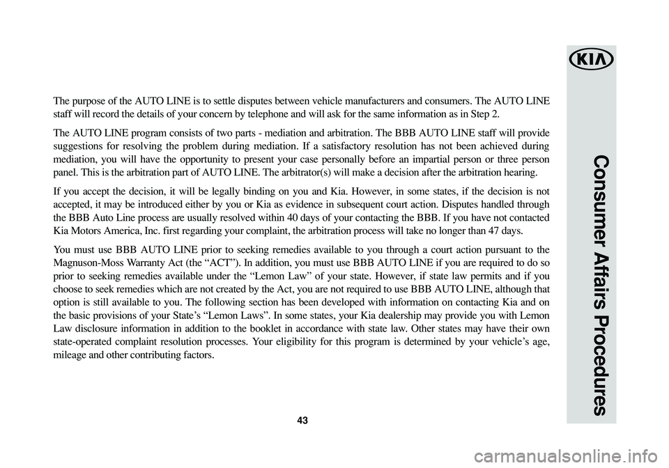 KIA CADENZA 2017 Warranty and Consumer Information Guide 43
Consumer Affairs Procedures
The purpose of the AUTO LINE is to settle disputes between vehicle manufacturers and consumers. The AUTO LINE
staff will record the details of your concern by telephone KIA CADENZA 2017 Warranty and Consumer Information Guide 43
Consumer Affairs Procedures
The purpose of the AUTO LINE is to settle disputes between vehicle manufacturers and consumers. The AUTO LINE
staff will record the details of your concern by telephone