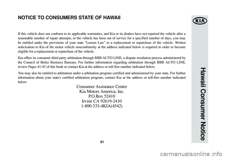KIA CADENZA 2015 Warranty and Consumer Information Guide 61
Hawaii Consumer Notice
If this vehicle does not conform to its applicable warranties, and Kia or its dealers have not repaired the vehicle after a
reasonable number of repair attempts, or the vehic KIA CADENZA 2015 Warranty and Consumer Information Guide 61
Hawaii Consumer Notice
If this vehicle does not conform to its applicable warranties, and Kia or its dealers have not repaired the vehicle after a
reasonable number of repair attempts, or the vehic