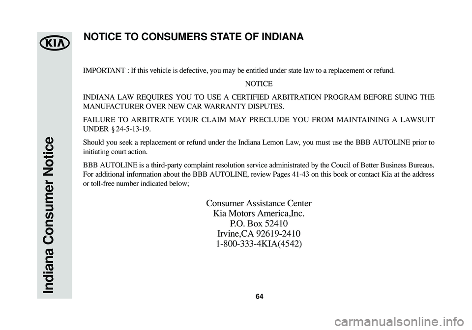 KIA CADENZA 2015 Warranty and Consumer Information Guide 64Indiana Consumer Notice
IMPORTANT : If this vehicle is defective, you may be entitled under state law to a replacement or refund.
NOTICE
INDIANA LAW REQUIRES YOU TO USE A CERTIFIED ARBITRATION PROGR KIA CADENZA 2015 Warranty and Consumer Information Guide 64Indiana Consumer Notice
IMPORTANT : If this vehicle is defective, you may be entitled under state law to a replacement or refund.
NOTICE
INDIANA LAW REQUIRES YOU TO USE A CERTIFIED ARBITRATION PROGR