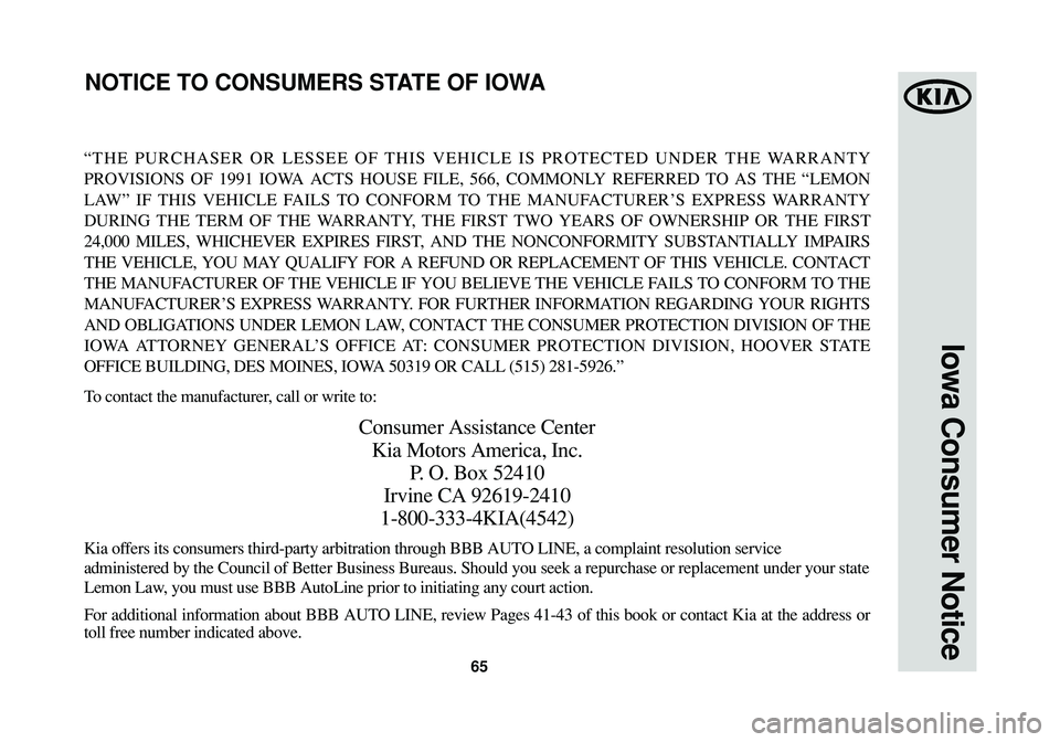 KIA CADENZA 2015 Warranty and Consumer Information Guide 65
Iowa Consumer Notice
“THE PURCHASER OR LESSEE OF THIS VEHICLE IS PROTECTED UNDER THE WARRANTY
PROVISIONS OF 1991 IOWA ACTS HOUSE FILE, 566, COMMONLY REFERRED TO AS THE “LEMON
LAW” IF THIS VEH KIA CADENZA 2015 Warranty and Consumer Information Guide 65
Iowa Consumer Notice
“THE PURCHASER OR LESSEE OF THIS VEHICLE IS PROTECTED UNDER THE WARRANTY
PROVISIONS OF 1991 IOWA ACTS HOUSE FILE, 566, COMMONLY REFERRED TO AS THE “LEMON
LAW” IF THIS VEH