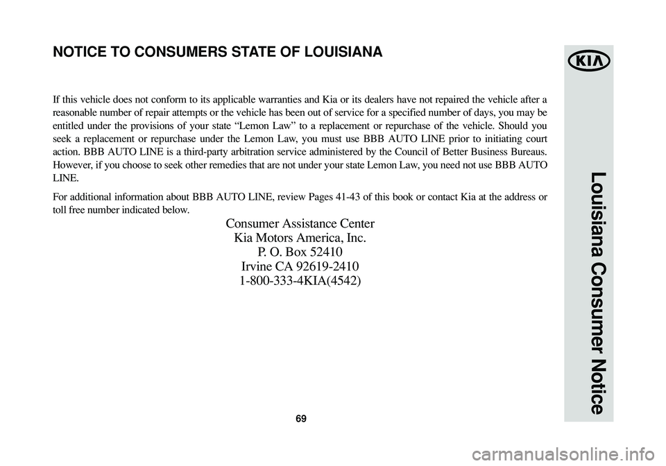 KIA CADENZA 2015 Warranty and Consumer Information Guide 69
Louisiana Consumer Notice
If this vehicle does not conform to its applicable warranties and Kia or its dealers have not repaired the vehicle after a
reasonable number of repair attempts or the vehi KIA CADENZA 2015 Warranty and Consumer Information Guide 69
Louisiana Consumer Notice
If this vehicle does not conform to its applicable warranties and Kia or its dealers have not repaired the vehicle after a
reasonable number of repair attempts or the vehi