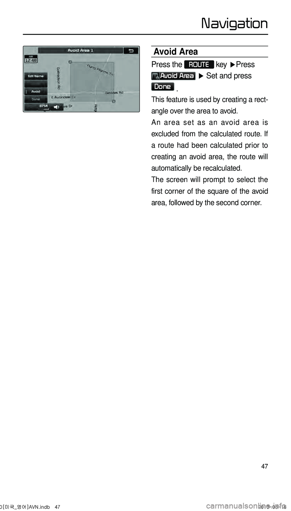 KIA CADENZA 2014  Navigation System Quick Reference Guide 47
Avoid Area
Press the ROUTE 
key  ▶Press 
Avoid Area ▶  Set and press 
Done .
This feature is used by creating a rect -
angle over the area to avoid. 
An area set as an avoid area is 
excluded f