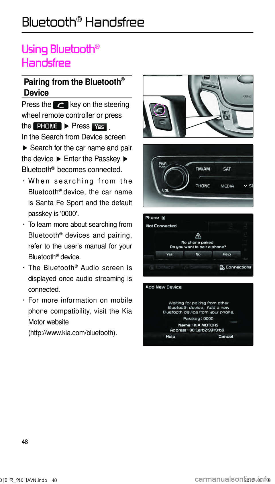 KIA CADENZA 2014 Navigation System Quick Reference Guide 48
Using Bluetooth®
Handsfree
Pairing from the Bluetooth®
Device
Press the key on the steering
wheel remote controller or press
the
PHONE ▶ Press Ye s .
In the Search from Device screen
KIA CADENZA 2014 Navigation System Quick Reference Guide 48
Using Bluetooth®
Handsfree
Pairing from the Bluetooth®
Device
Press the key on the steering
wheel remote controller or press
the
PHONE ▶ Press Ye s .
In the Search from Device screen