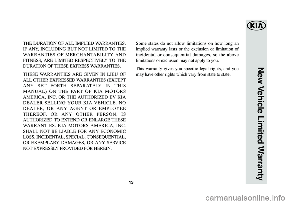 KIA SOUL EV 2018  Warranty and Consumer Information Guide 13
New Vehicle Limited Warranty
THE DURATION OF ALL IMPLIED WARRANTIES,
IF ANY, INCLUDING BUT NOT LIMITED TO THE
WARRANTIES OF MERCHANTABILITY AND
FITNESS, ARE LIMITED RESPECTIVELY TO THE
DURATION OF 