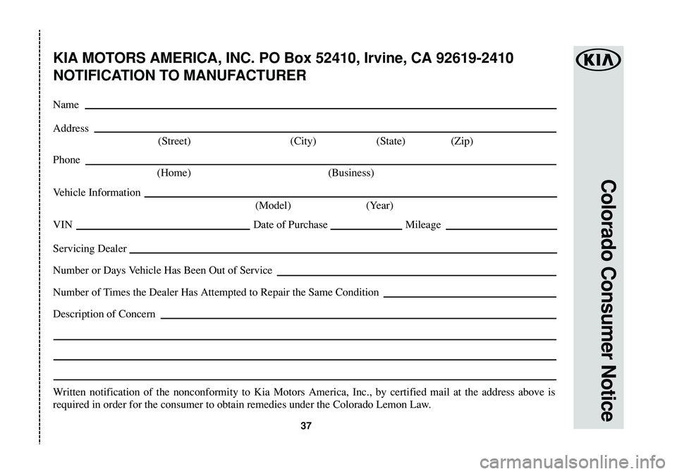 KIA SOUL EV 2018  Warranty and Consumer Information Guide 37
Colorado Consumer Notice
KIA MOTORS AMERICA, INC. PO Box 52410, Irvine, CA 92619-2410
NOTIFICATION TO MANUFACTURER
Name
Address
(Street) (City) (State) (Zip)
Phone
(Home) (Business)
Vehicle Informa