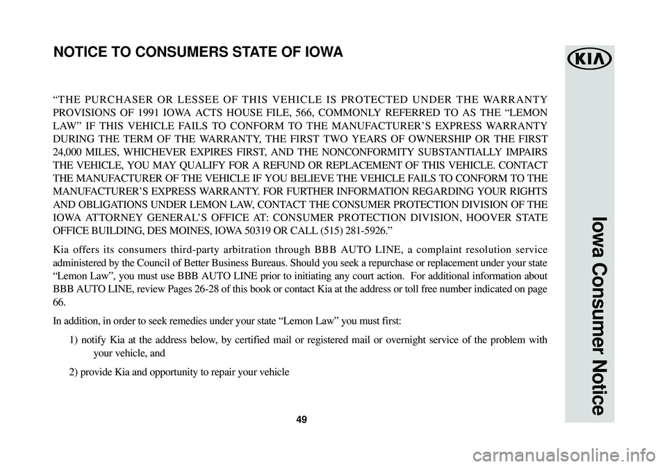 KIA SOUL EV 2016 Warranty and Consumer Information Guide 49
Iowa Consumer Notice
“THE PURCHASER OR LESSEE OF THIS VEHICLE IS PROTECTED UNDER THE WARRANTY
PROVISIONS OF 1991 IOWA ACTS HOUSE FILE, 566, COMMONLY REFERRED TO AS THE “LEMON
LAW” IF THIS VEH KIA SOUL EV 2016 Warranty and Consumer Information Guide 49
Iowa Consumer Notice
“THE PURCHASER OR LESSEE OF THIS VEHICLE IS PROTECTED UNDER THE WARRANTY
PROVISIONS OF 1991 IOWA ACTS HOUSE FILE, 566, COMMONLY REFERRED TO AS THE “LEMON
LAW” IF THIS VEH
