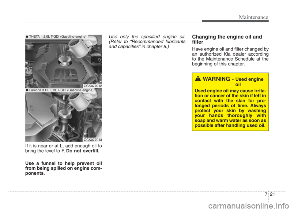 KIA STINGER 2021 Owners Manual 721
Maintenance
If it is near or at L, add enough oil to
bring the level to F.Do not overfill.
Use a funnel to help prevent oil
from being spilled on engine com-
ponents.
Use only the specified engine KIA STINGER 2021 Owners Manual 721
Maintenance
If it is near or at L, add enough oil to
bring the level to F.Do not overfill.
Use a funnel to help prevent oil
from being spilled on engine com-
ponents.
Use only the specified engine