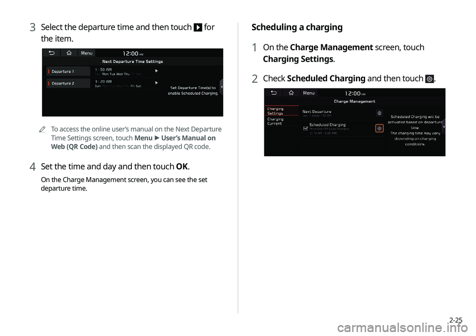 KIA NIRO PHEV 2020 Navigation System Quick Reference Guide 2-25
Scheduling a charging
1 On the Charge Management screen, touch
Charging Settings.
2 Check Scheduled Charging and then touch .
3 Select the departure time and then touch for
the item.
0000A
To KIA NIRO PHEV 2020 Navigation System Quick Reference Guide 2-25
Scheduling a charging
1 On the Charge Management screen, touch
Charging Settings.
2 Check Scheduled Charging and then touch .
3 Select the departure time and then touch for
the item.
0000A
To