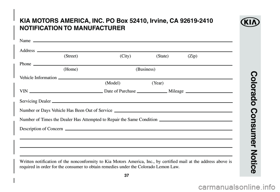 KIA NIRO EV 2020 Warranty and Consumer Information Guide 37
Colorado Consumer Notice
KIA MOTORS AMERICA, INC. PO Box 52410, Irvine, CA 92619-2410
NOTIFICATION TO MANUFACTURER
Name
Address
(Street) (City) (State) (Zip)
Phone
(Home) (Business)
Vehicle I KIA NIRO EV 2020 Warranty and Consumer Information Guide 37
Colorado Consumer Notice
KIA MOTORS AMERICA, INC. PO Box 52410, Irvine, CA 92619-2410
NOTIFICATION TO MANUFACTURER
Name
Address
(Street) (City) (State) (Zip)
Phone
(Home) (Business)
Vehicle I