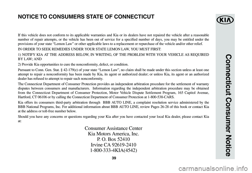 KIA NIRO EV 2020 Warranty and Consumer Information Guide 39
Connecticut Consumer Notice
If this vehicle does not conform to its applicable warranties and Kia or its dealers have not repaired the vehicle after a reasonable
number of repair attempts, or the KIA NIRO EV 2020 Warranty and Consumer Information Guide 39
Connecticut Consumer Notice
If this vehicle does not conform to its applicable warranties and Kia or its dealers have not repaired the vehicle after a reasonable
number of repair attempts, or the
