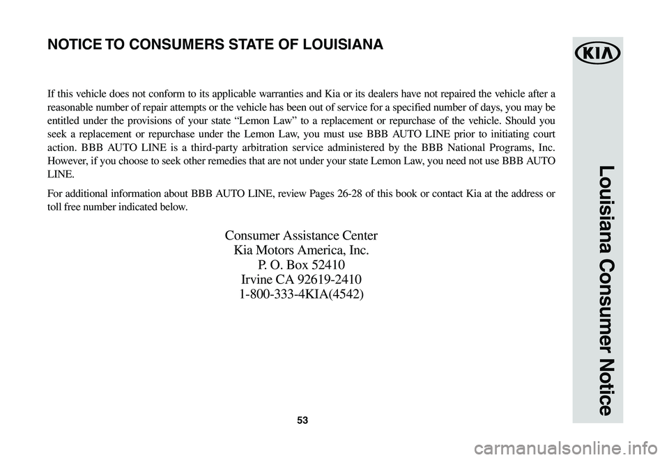 KIA NIRO EV 2020 Warranty and Consumer Information Guide 53
Louisiana Consumer Notice
If this vehicle does not conform to its applicable warranties and Kia or its dealers have not repaired the vehicle after a
reasonable number of repair attempts or the veh KIA NIRO EV 2020 Warranty and Consumer Information Guide 53
Louisiana Consumer Notice
If this vehicle does not conform to its applicable warranties and Kia or its dealers have not repaired the vehicle after a
reasonable number of repair attempts or the veh
