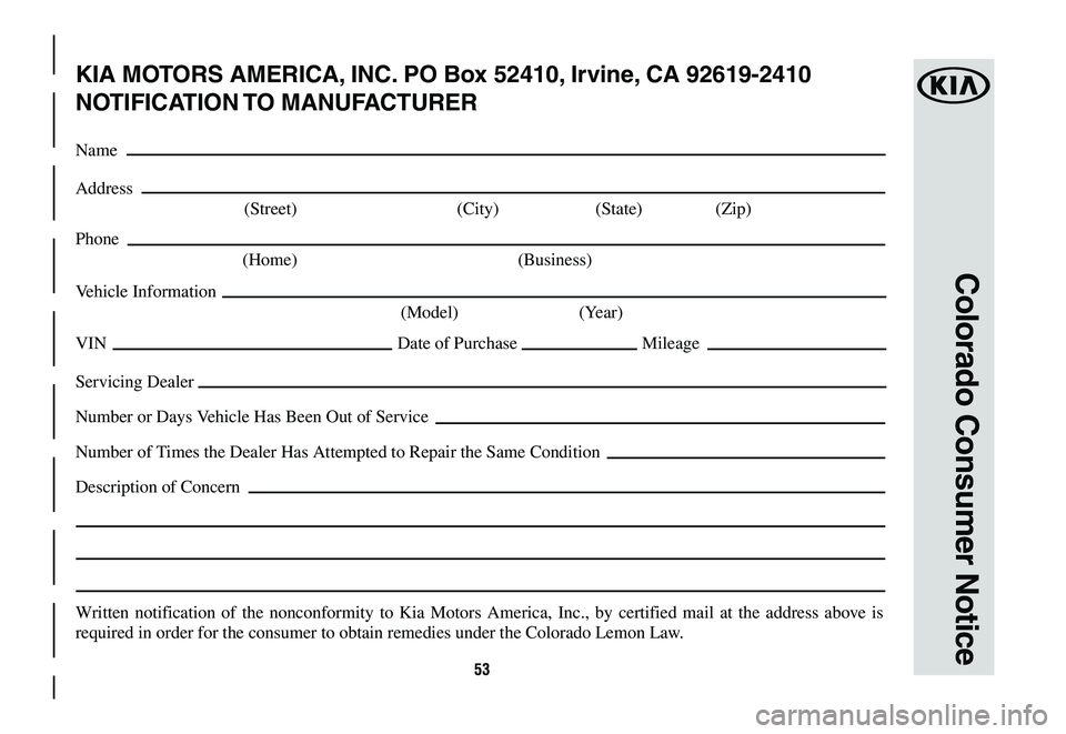 KIA NIRO 2020 Warranty and Consumer Information Guide 53
Colorado Consumer Notice
KIA MOTORS AMERICA, INC. PO Box 52410, Irvine, CA 92619-2410
NOTIFICATION TO MANUFACTURER
Name
Address
(Street) (City) (State) (Zip)
Phone
(Home) (Business)
Vehicle In KIA NIRO 2020 Warranty and Consumer Information Guide 53
Colorado Consumer Notice
KIA MOTORS AMERICA, INC. PO Box 52410, Irvine, CA 92619-2410
NOTIFICATION TO MANUFACTURER
Name
Address
(Street) (City) (State) (Zip)
Phone
(Home) (Business)
Vehicle In