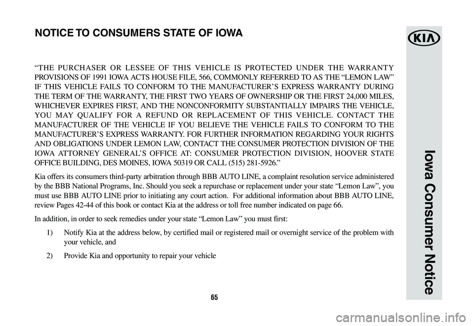 KIA NIRO 2020 Warranty and Consumer Information Guide 65
Iowa Consumer Notice
“THE PURCHASER OR LESSEE OF THIS VEHICLE IS PROTECTED UNDER THE WARRANTY
PROVISIONS OF 1991 IOWA ACTS HOUSE FILE, 566, COMMONLY REFERRED TO AS THE “LEMON LAW”
IF THIS V KIA NIRO 2020 Warranty and Consumer Information Guide 65
Iowa Consumer Notice
“THE PURCHASER OR LESSEE OF THIS VEHICLE IS PROTECTED UNDER THE WARRANTY
PROVISIONS OF 1991 IOWA ACTS HOUSE FILE, 566, COMMONLY REFERRED TO AS THE “LEMON LAW”
IF THIS V