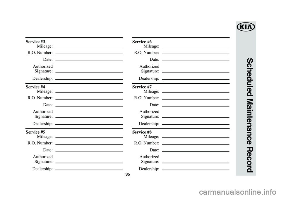 KIA SEDONA 2019 Warranty and Consumer Information Guide 35
Scheduled Maintenance Record
Service #3
Mileage:
R.O. Number:
Date:
Authorized
Signature:
Dealership:
Service #4
Mileage:
R.O. Number:
Date:
Authorized
Signature:
Dealership:
Service #5 KIA SEDONA 2019 Warranty and Consumer Information Guide 35
Scheduled Maintenance Record
Service #3
Mileage:
R.O. Number:
Date:
Authorized
Signature:
Dealership:
Service #4
Mileage:
R.O. Number:
Date:
Authorized
Signature:
Dealership:
Service #5