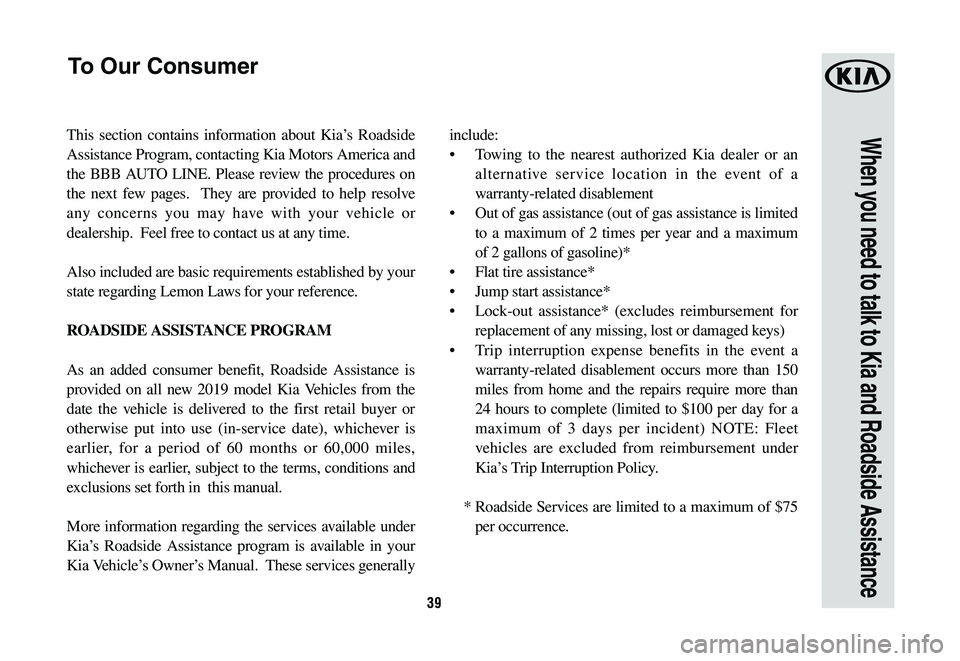 KIA SEDONA 2019 Warranty and Consumer Information Guide 39
When you need to talk to Kia and Roadside AssistanceThis section contains information about Kia’s Roadside
Assistance Program, contacting Kia Motors America and
the BBB AUTO LINE. Please review KIA SEDONA 2019 Warranty and Consumer Information Guide 39
When you need to talk to Kia and Roadside AssistanceThis section contains information about Kia’s Roadside
Assistance Program, contacting Kia Motors America and
the BBB AUTO LINE. Please review