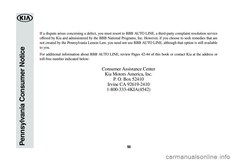 KIA OPTIMA HYBRID 2020 Warranty and Consumer Information Guide 96Pennsylvania Consumer Notice
If a dispute arises concerning a defect, you must resort to BBB AUTO LINE, a third-party complaint resolution service
offered by Kia and administered by the BBB Nationa KIA OPTIMA HYBRID 2020 Warranty and Consumer Information Guide 96Pennsylvania Consumer Notice
If a dispute arises concerning a defect, you must resort to BBB AUTO LINE, a third-party complaint resolution service
offered by Kia and administered by the BBB Nationa